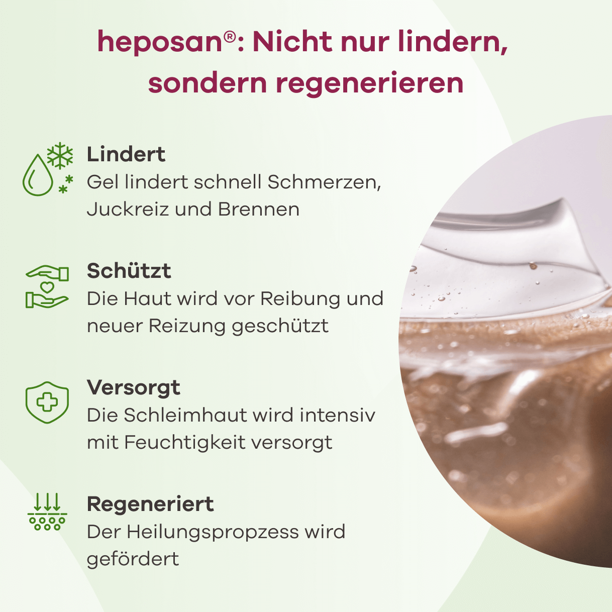 heposan®: Nicht nur lindern, sondern regenerieren. Lindert: Gel lindert schnell Schmerzen, Juckreiz und Brennen. Schützt: Die Haut wird vor Reibung und neuer Reizung geschützt. Versorgt: Die Schleimhaut wird intensiv mit Feuchtigkeit versorgt. Regeneriert: Der Heilungsprozess wird gefördert. Rechts ist ein klarer Gel-Tropfen zu sehen.